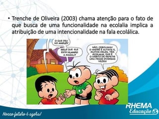 • Trenche de Oliveira (2003) chama atenção para o fato de
que busca de uma funcionalidade na ecolalia implica a
atribuição de uma intencionalidade na fala ecolálica.
 