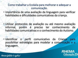 Como trabalhar a Ecolalia para melhorar e adequar a
comunicação.
• Importância de uma avaliação da linguagem para verificar
habilidades e dificuldades comunicativas da criança.
• Utilizar protocolos de avaliação ou até mesmo avaliação
informal, porém é preciso ter conhecimento de
habilidades comunicativas e o conhecimento do Autismo.
• Identificar o perfil comunicativo da Criança para
possibilitar estratégias para modelar a comunicação e a
linguagem.
 