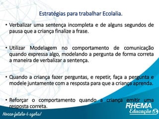 Estratégias para trabalhar Ecolalia.
• Verbalizar uma sentença incompleta e de alguns segundos de
pausa que a criança finalize a frase.
• Utilizar Modelagem no comportamento de comunicação
quando expressa algo, modelando a pergunta de forma correta
a maneira de verbalizar a sentença.
• Quando a criança fazer perguntas, e repetir, faça a pergunta e
modele juntamente com a resposta para que a criança aprenda.
• Reforçar o comportamento quando a criança emitir uma
resposta correta.
 