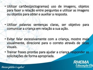 • Utilizar cartões(pictogramas) uso de imagens, objetos
para fazer a relação entre perguntas e utilizar as imagens
ou objetos para obter e auxiliar a resposta.
• Utilizar palavras sentenças claras, ser objetivo para
comunicar a criança em relação a sua ação.
• Evitar falar excessivamente com a criança, mostre mais
visualmente, direcione para o correto através de dicas
visuais.
• Treinar frases prontas para ajudar a criança responder as
solicitações de forma apropriada.
 