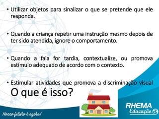 • Utilizar objetos para sinalizar o que se pretende que ele
responda.
• Quando a criança repetir uma instrução mesmo depois de
ter sido atendida, ignore o comportamento.
• Quando a fala for tardia, contextualize, ou promova
estímulo adequado de acordo com o contexto.
• Estimular atividades que promova a discriminação visual
O que é isso?
 