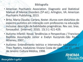 Bibliografia
• American Psychiatric Association. Diagnostic and Statistical
Manual of Mental Disorders (5ª ed.). Arlington, VA: American
Psychiatric Publishing, 2013.
• Brito, Maria Claudia; Carrara, Kester. Alunos com distúrbios do
espectro autístico em interação com professores na educação
inclusiva: descrição de habilidades pragmáticas. Rev. soc. bras.
fonoaudiol. [Internet]. 2010; 15( 3 ): 421-429.
• Autismo Infantil: Novas Tendências e Perspectivas / Francisco
Baptista Assumpção Júnior e Evelyn Kuczynski.-São Paulo:
Atheneu, 2007.
• Autismo: Entendimento teórico e intervenção educacional /
Theo Peeters, tradutores Viviane Costa de Leon...[et al]. – Rio
de Janeiro: Cultura Médica, 1998.
 