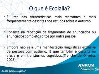 O que é Ecolalia?
• É uma das características mais marcantes e mais
frequentemente descritas nos estudos sobre o Autismo.
• Consiste na repetição de fragmentos de enunciados ou
enunciados completos ditos por outra pessoa.
• Embora não seja uma manifestação linguísticas exclusiva
de pessoas com autismo, já que também é descrita na
afasia e em transtornos cognitivos.(Trenche de Oliveira,
2003).
 