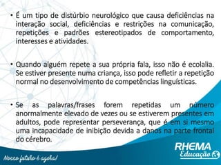 • É um tipo de distúrbio neurológico que causa deficiências na
interação social, deficiências e restrições na comunicação,
repetições e padrões estereotipados de comportamento,
interesses e atividades.
• Quando alguém repete a sua própria fala, isso não é ecolalia.
Se estiver presente numa criança, isso pode refletir a repetição
normal no desenvolvimento de competências linguísticas.
• Se as palavras/frases forem repetidas um número
anormalmente elevado de vezes ou se estiverem presentes em
adultos, pode representar perseverança, que é em si mesmo
uma incapacidade de inibição devida a danos na parte frontal
do cérebro.
 