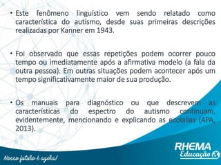 • Este fenômeno linguístico vem sendo relatado como
característica do autismo, desde suas primeiras descrições
realizadas por Kanner em 1943.
• Foi observado que essas repetições podem ocorrer pouco
tempo ou imediatamente após a afirmativa modelo (a fala da
outra pessoa). Em outras situações podem acontecer após um
tempo significativamente maior de sua produção.
• Os manuais para diagnóstico ou que descrevem as
características do espectro do autismo continuam,
evidentemente, mencionando e explicando as ecolalias (APA,
2013).
 
