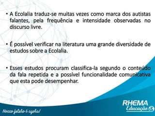 • A Ecolalia traduz-se muitas vezes como marca dos autistas
falantes, pela frequência e intensidade observadas no
discurso livre.
• É possível verificar na literatura uma grande diversidade de
estudos sobre a Ecolalia.
• Esses estudos procuram classifica-la segundo o conteúdo
da fala repetida e a possível funcionalidade comunicativa
que esta pode desempenhar.
 