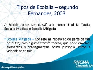 Tipos de Ecolalia – segundo
Fernandes, 2003.
A Ecolalia pode ser classificada como: Ecolalia Tardia,
Ecolalia Imediata e Ecolalia Mitigada
• Ecolalia Mitigada – Consiste na repetição de parte da fala
do outro, com alguma transformação, que pode envolver
elementos supra-segmentais como prosódia, ritmo e
velocidade da fala.
 