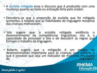 • A ecolalia mitigada ecoa o discurso que é produzido com uma
mudança quanto ao texto ou entoação feita pelo orador.
• Descobriu-se que a proporção de ecolalia que foi mitigada
aumentou à medida que as habilidades de linguagem receptiva
das crianças melhoraram.
• Isto sugere que a ecolalia mitigada evidência o
desenvolvimento de competências linguísticas; isto é, a
capacidade de processar a fala e de descobrir as regras que
formam o trabalho da linguagem.
• Roberts sugere que a mitigação é um estágio de
desenvolvimento importante para as crianças com autismo e
que é provável que seja um indicador de melhores resultados
de linguagem.
 
