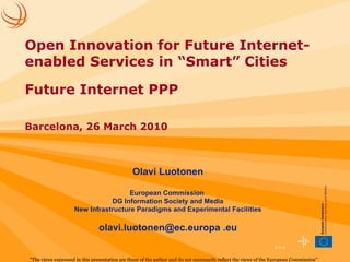Olavi Luotonen European Commission  DG Information Society and Media New Infrastructure Paradigms and Experimental Facilities olavi.luotonen@ec.europa .eu &quot;The views expressed in this presentation are those of the author and do not necessarily reflect the views of the European Commission&quot;   Open Innovation for Future Internet-enabled Services in “Smart” Cities Future Internet PPP Barcelona, 26 March 2010 
