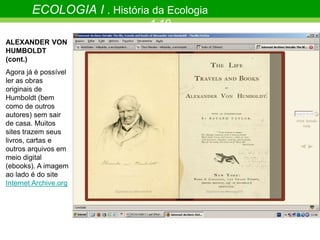 ECOLOGIA I . História da Ecologia
1.10
ALEXANDER VON
HUMBOLDT
(cont.)
Agora já é possível
ler as obras
originais de
Humboldt (bem
como de outros
autores) sem sair
de casa. Muitos
sites trazem seus
livros, cartas e
outros arquivos em
meio digital
(ebooks). A imagem
ao lado é do site
Internet Archive.org
 