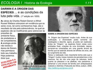 DARWIN E A ORIGEM DAS
ESPÉCIES ... e as condições da
luta pela vida. (1ª edição em 1859)
As obras de Charles Robert Darwin e Alfred
Russel Wallace colocaram em evidência que os
seres vivos, tal como conhecemos hoje, são o
resultado da luta pela sobrevivência, na qual as
espécies vão se modificando para sobreviver às
ECOLOGIA I . História da Ecologia 1.11
Wallace (1823-1913) aos 89
anos. Wallace Home Page
pressões do
ambiente físico,
de predadores e
de competidores.
A ecologia ainda
não existia à
época de Darwin,
mas permeava
todo seu trabalho.
Hoje podemos
dizer que:
SOBRE A ORIGEM DAS ESPÉCIES
“A Origem das Espécies” mudou tudo. Antes de sua
publicação, a diversidade podia somente ser
catalogada e descrita; agora, já podia ser explicada.
Antes da “Origem,” as espécies foram vistas como
entidades fixas, criações de uma divindade; depois,
tornaram-se conectadas em uma grande árvore de
família que se estende através de bilhões de anos, até
ao surgimento da vida.
Talvez a realização mais importante tenha sido que a
“Origem” mudou nossa maneira de percebermos a nós
mesmos; fez de nós uma peça da natureza, tanto
quanto os pássaros e as abelhas; nós passamos a
pertencer a uma árvore de família com antepassados
notáveis e distintos (Traduzido de Olivia Judson, 2008,
http://wildking.wordpress.com/).
Thoughtware
TV
 