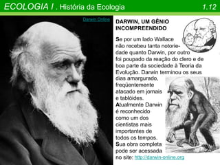 ECOLOGIA I . História da Ecologia 1.12
DARWIN, UM GÊNIO
INCOMPREENDIDO
Se por um lado Wallace
não recebeu tanta notorie-
dade quanto Darwin, por outro
foi poupado da reação do clero e de
boa parte da sociedade à Teoria da
Evolução. Darwin terminou os seus
Darwin Online
dias amargurado,
freqüentemente
atacado em jornais
e tablóides.
Atualmente Darwin
é reconhecido
como um dos
cientistas mais
importantes de
todos os tempos.
http://darwin-online.org
Sua obra completa
pode ser acessada
no site:
 