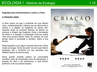 ECOLOGIA I . História da Ecologia 1.13
Sugestão para entretenimento e cultura, o filme:
A CRIAÇÃO (2009)
O filme coloca na lupa o ambiente em que Darwin
viveu, contextualizando o abismo que se abria entre a
ciência e a religião na Inglaterra do século XIX,
expondo ainda os enormes dilemas de Darwin ao
escrever a Origem das Espécies. Entre a formulação
da teoria e a redação e publicação foram-se quase
vinte anos porque Darwin sabia do impacto de suas
teorias sobre a sociedade e também, sobre a sua
família.
Parte biográfico e em algum momento ficcional, o filme
revela as longas “dores de parto” da obra que Darwin
postergou até o momento em que percebeu que
Wallace estava na mesma pista.
Havia grande pressão política na comunidade
científica, tanto de criacionista como de dissidentes, a
pressão do clero e da aristocracia, a qual Darwin
pertencia, e de sua própria esposa.
 