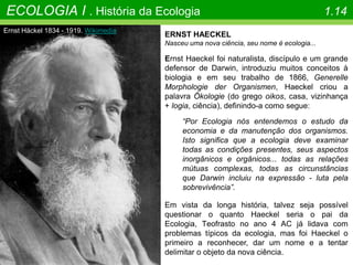 Ernst Häckel 1834 - 1919. Wikimedia
ECOLOGIA I . História da Ecologia 1.14
ERNST HAECKEL
Nasceu uma nova ciência, seu nome é ecologia...
Ernst Haeckel foi naturalista, discípulo e um grande
defensor de Darwin, introduziu muitos conceitos à
biologia e em seu trabalho de 1866, Generelle
Morphologie der Organismen, Haeckel criou a
palavra Ökologie (do grego oikos, casa, vizinhança
+ logia, ciência), definindo-a como segue:
“Por Ecologia nós entendemos o estudo da
economia e da manutenção dos organismos.
Isto significa que a ecologia deve examinar
todas as condições presentes, seus aspectos
inorgânicos e orgânicos... todas as relações
mútuas complexas, todas as circunstâncias
que Darwin incluiu na expressão - luta pela
sobrevivência”.
Em vista da longa história, talvez seja possível
questionar o quanto Haeckel seria o pai da
Ecologia, Teofrasto no ano 4 AC já lidava com
problemas típicos da ecologia, mas foi Haeckel o
primeiro a reconhecer, dar um nome e a tentar
delimitar o objeto da nova ciência.
 
