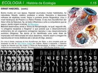 ECOLOGIA I . História da Ecologia 1.15
ERNST HAECKEL (cont.)
Como muitos em sua época, Haeckel acumulava muitas habilidades, foi
naturalista, filósofo, médico, professor e artista. Descobriu e descreveu
milhares de espécies novas, traçou a primeira árvore filogenética, criou o
nível hierárquico de Phylum e o Reino Protista. O seu livro Kunstformen der
Natur (Arte da Natureza, fig. ao lado) influenciou a arte e a arquitetura que se
seguiu, dando origem à escola Art Nouveau.
Haeckel desenvolveu ainda a Teoria da Recapitulação, na qual, segundo ele,
“a ontogenia recapitula a filogenia” e que postula que o desenvolvimento
embrionário de um organismo (ontogenia) reproduz o seu desenvolvimento
evolutivo (filogenia). Na época já foi identificada uma certa dose de
imprecisão mal intencionada em seus desenhos, mesmo assim a imagem foi
reproduzida em livros didáticos até o século 20 (figs. abaixo).
Em cima à direita, medusas do livro Kunstformen der Natur, a obra completa pode ser
acessada no site do Max Planck Institut em Colônia. Abaixo à esquerda, o desenho
original de Haeckel que deu origem à Teoria da Recapitulação, à direita, o estudo que
evidenciou as imprecisões, feito por Richardson et al. em 1998 (Revista Science, html).
 