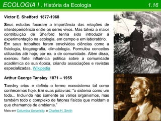ECOLOGIA I . História da Ecologia 1.16
Victor E. Shelford 1877-1968
Seus estudos focaram a importância das relações de
interdependência entre os seres vivos. Mas talvez a maior
contribuição de Shelford tenha sido introduzir a
experimentação na ecologia, em campo e em laboratório.
Em seus trabalhos foram envolvidas ciências como a
fisiologia, biogeografia, climatologia. Formulou conceitos
utilizados até hoje, por ex. o de comunidade. Além disso,
exerceu forte influência política sobre a comunidade
acadêmica de sua época, criando associações e revistas
especializadas. Wikipedia
Arthur George Tansley 1871 – 1955
Tansley criou e definiu o termo ecossistema tal como
conhecemos hoje. Em suas palavras: “o sistema como um
todo... Incluindo não somente os vários organismos, mas
também todo o complexo de fatores físicos que moldam o
que chamamos de ambiente.”
Mais em Columbia University. e Charles H. Smith
 