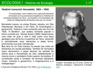ECOLOGIA I . História da Ecologia 1.17
Vladimir Ivanovich Vernadskij 1863 – 1945.
“A humanidade, como matéria viva, está profundamente
conectada com os processos energéticos e materiais do
envelope geológico da Terra - sua biosfera. A humanidade não
pode ser independente da biosfera nem por um minuto.” 1
Vernadskij nasceu na antiga Rússia, estudou em São
Petersburgo, Munique e em Paris, foi mineralogista e
geoquímico. Todavia é mais conhecido pelo seu livro de
1926, “A Biosfera”, que acabou tornando popular o
termo cunhado por Eduard Suess (1885). Desenvolveu
uma visão na qual a vida é vista como uma força
geológica que dá forma à superfície da Terra, extraindo
e recombinando seus elementos e desta forma,
promovendo sua auto manutenção.
Sua obra foi um forte impulso no estudo dos ciclos de
elementos em escala planetária. Também foi Vernadskij
quem demonstrou o papel decisivo da camada de
ozônio para a manutenção da vida, estabelecendo a
mesma como o verdadeiro limite superior da biosfera. É
considerado ainda o fundador de diversas disciplinas
novas, incluindo a geoquímica, a biogeoquímica e a
radiogeologia.2
1. Executive Intelligence Review nº18, 2005, html. 2. Wikipedia
Imagem: Vernadskij aos 70 anos, Centre de
Recerca Ecològica i Aplicacions Forestals,
html
 