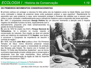 ECOLOGIA I . História da Conservação 1.19
John Muir (1834-1914) em foto de1902.3
OS PRIMEIROS MOVIMENTOS CONSERVACIONISTAS
O primeiro esforço em proteger a natureza foi feito pelos reis da Inglaterra ainda na Idade Média, que tinham
como motivação o desejo de preservar áreas onde pudessem praticar a caça esportiva1. Rapidamente foi
aprendido que, para preservar a caça, seria necessário proteger a florestas dos aldeões que a usavam para
colher e caçar, combater o desflorestamento para a retirada de madeira e para a expansão das áreas agrícolas.
Em 1847, o congressista americano George Perkins fez um discurso chamando a atenção para o impacto
negativo da atividade humana na terra, especialmente com o
desmatamento, propondo uma visão conservacionista na
gestão de terras florestadas.3
No ano de 1872 foi criado nos EUA o Parque Nacional de
Yellowstone, foi o primeiro no mundo visando a
conservação da natureza. Sua criação se deve em grande
parte aos relatórios do explorador F. V. Hayden, que ajudou
a convencer o Congresso da importância de assumir o
controle da região.2
Em 1876, nos EUA John Muir publica o livro “Os Primeiros
Templos de Deus: Como devemos preservar nossas
florestas?”, no qual ele sugere a necessidade da proteção
das florestas pelo Estado. No mesmo ano é fundado em
Boston “O Clube das Montanhas Apalaches”, que se tornou
a primeira organização privada voltada para a conservação e
atualmente uma das mais importantes. Seus esforços
resultaram na transformação da região do Vale do Yosemite
em Parque Nacional em 1905.3
1. Great Wild Spaces.org. 2. Wikipedia. 3. The Evolution of the
Conservation Movement, The Library of Congress.
 