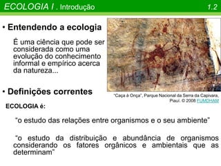 • Definições correntes
ECOLOGIA é:
“o estudo das relações entre organismos e o seu ambiente”
“o estudo da distribuição e abundância de organismos
considerando os fatores orgânicos e ambientais que as
determinam”
• Entendendo a ecologia
É uma ciência que pode ser
considerada como uma
evolução do conhecimento
informal e empírico acerca
da natureza...
“Caça à Onça”, Parque Nacional da Serra da Capivara,
Piauí. © 2008 FUMDHAM
ECOLOGIA I . Introdução 1.2
 