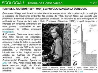 Acima à esquerda, Rachel Carson; à direita, cadeia trófica e
bioacumulação de DDT. Imagens: Egerton, F. N. 2007. Understanding food
chains and food webs. Bull. Ecol. Soc. Amer. 88(1). html
RACHEL L. CARSON (1907 - 1964) E A POPULARIZAÇÃO DA ECOLOGIA
Carson era bióloga marinha e é reconhecida como a responsável pela popularização da ecologia
e iniciadora do movimento ambiental. Na década de 1950, Carson focou sua atenção aos
problemas ambientais causados por pesticidas sintéticos. O resultado de sua investigação foi
publicado em forma de livro sob o título Primavera Silenciosa (1962), o qual despertou o
interesse em questões ambientais em
uma parcela considerável e sem
precedentes do público americano
(Wikipedia).
A Primavera Silenciosa desencadeou
uma forte reação na população,
manifestada no surgimento de grupos
militantes vindos de todas as camadas
sociais. O resultado foi a proibição da
fabricação e uso do DDT e de outros
pesticidas. O movimento popular
iniciado com o livro inspirou ainda a
criação da Agência de Proteção
Ambiental dos EUA (US -
Environmental Protection Agency ou
EPA) em 1970. Antes desta data, não
havia nenhuma órgão do Estado
responsável pela gestão do meio
ambiente.
ECOLOGIA I . História da Conservação 1.20
 