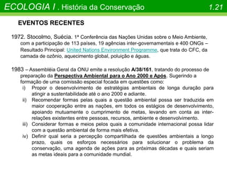 EVENTOS RECENTES
1972. Stocolmo, Suécia. 1ª Conferência das Nações Unidas sobre o Meio Ambiente,
com a participação de 113 países, 19 agências inter-governamentais e 400 ONGs –
Resultado Principal: United Nations Environment Programme, que trata do CFC, da
camada de ozônio, aquecimento global, poluição e águas.
1983 – Assembléia Geral da ONU emite a resolução A/38/161, tratando do processo de
preparação da Perspectiva Ambiental para o Ano 2000 e Após. Sugerindo a
formação de uma comissão especial focada em questões como:
i) Propor o desenvolvimento de estratégias ambientais de longa duração para
atingir a sustentabilidade até o ano 2000 e adiante.
ii) Recomendar formas pelas quais a questão ambiental possa ser traduzida em
maior cooperação entre as nações, em todos os estágios de desenvolvimento,
apoiando mutuamente o cumprimento de metas, levando em conta as inter-
relações existentes entre pessoas, recursos, ambiente e desenvolvimento.
iii) Considerar formas e meios pelos quais a comunidade internacional possa lidar
com a questão ambiental de forma mais efetiva.
iv) Definir qual seria a percepção compartilhada de questões ambientais a longo
prazo, quais os esforços necessários para solucionar o problema da
conservação, uma agenda de ações para as próximas décadas e quais seriam
as metas ideais para a comunidade mundial.
ECOLOGIA I . História da Conservação 1.21
 