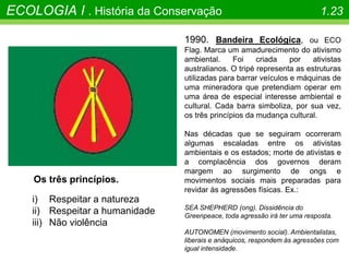 ECOLOGIA I . História da Conservação 1.23
1990. Bandeira Ecológica, ou ECO
Flag. Marca um amadurecimento do ativismo
ambiental. Foi criada por ativistas
australianos. O tripé representa as estruturas
utilizadas para barrar veículos e máquinas de
uma mineradora que pretendiam operar em
uma área de especial interesse ambiental e
cultural. Cada barra simboliza, por sua vez,
os três princípios da mudança cultural.
Nas décadas que se seguiram ocorreram
algumas escaladas entre os ativistas
ambientais e os estados; morte de ativistas e
a complacência dos governos deram
margem ao surgimento de ongs e
movimentos sociais mais preparadas para
revidar às agressões físicas. Ex.:
SEA SHEPHERD (ong). Dissidência do
Greenpeace, toda agressão irá ter uma resposta.
AUTONOMEN (movimento social). Ambientalistas,
liberais e anáquicos, respondem às agressões com
igual intensidade.
Os três princípios.
i) Respeitar a natureza
ii) Respeitar a humanidade
iii) Não violência
 