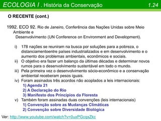O RECENTE (cont.)
1992. ECO 92. Rio de Janeiro, Conferência das Nações Unidas sobre Meio
Ambiente e
Desenvolvimento (UN Conference on Environment and Development).
i) 178 nações se reuniram na busca por soluções para a pobreza, o
distanciamentoentre países industrializados e em desenvolvimento e o
aumento dos problemas ambientais, econômicos e sociais.
ii) O objetivo era fazer um balanço da últimas décadas e determinar novos
rumos para o desenvolvimento sustentável em todo o mundo.
iii) Pela primeira vez o desenvolvimento sócio-econômico e a conservação
ambiental receberam pesos iguais.
iv) Foram assinados três acordos não acoplados a leis internacionais:
1) Agenda 21
2) A Declaração do Rio
3) Manifesto dos Princípios da Floresta
v) Também foram assinadas duas convenções (leis internacionais)
1) Convenção sobre as Mudanças Climáticas
2) Convenção sobre Diversidade Biológica
ECOLOGIA I . História da Conservação 1.24
Ver: http://www.youtube.com/watch?v=0uxPGcqxZkc
 