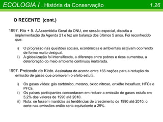 O RECENTE (cont.)
1997. Rio + 5. A Assembléia Geral da ONU, em sessão especial, discutiu a
implementação da Agenda 21 e fez um balanço dos últimos 5 anos. Foi reconhecido
que:
i) O progresso nas questões sociais, econômicas e ambientais estavam ocorrendo
de forma muito desigual.
ii) A globalização foi intensificada, a diferença entre pobres e ricos aumentou, a
deterioração do meio ambiente continuou inalterada.
1997. Protocolo de Kioto. Assinatura do acordo entre 166 nações para a redução da
emissão de gases que promovem o efeito estufa.
i) Os gases vilões: gás carbônico, metano, óxido nitroso, enxôfre hexafluor, HFCs e
PFCs.
ii) Os países participantes concordaram em reduzir a emissão de gases estufa em
5,2% dos valores de 1990 até 2010.
iii) Nota: se fossem mantidas as tendências de crescimento de 1990 até 2010, o
corte nas emissões então seria equivalente a 29%.
ECOLOGIA I . História da Conservação 1.26
 