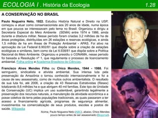 ECOLOGIA I . História da Ecologia 1.28
A CONSERVAÇÃO NO BRASIL
Paulo Nogueira Neto, 1922. Estudou História Natural e Direito na USP,
começou a atuar como conservacionista aos 20 anos de idade, numa época
em que poucos se interessavam pelo tema no Brasil. Organizou e dirigiu a
Secretaria Especial do Meio Ambiente (SEMA) entre 1974 e 1986, ainda
durante a ditadura militar. Nesse período foram criadas 3,2 milhões de ha de
áreas protegidas, distribuídas em 26 estações e reservas ecológicas, e ainda
1,5 milhão de ha em Áreas de Proteção Ambiental - APAS. Foi ativo na
aprovação da Lei Federal 6.902/81 que dispõe sobre a criação de estações
ecológicas e similares, bem como da Lei 6.938/81 que dispõe sobre a Política
Nacional do Meio Ambiente. Organizou e presidiu o CONAMA, nesse período
foi baixada a Resolução nº 1, que regulamenta o processo de licenciamento
ambiental. Folha online e Academia Brasileira de Ciências.
Francisco Alves Mendes Filho ou Chico Mendes, 1944 - 1988. Foi
seringueiro, sindicalista e ativista ambiental. Sua intensa luta pela
preservação da Amazônia o tornou conhecido internacionalmente e foi a
causa de seu assassinato, como de muitos outros ambientalista. O resultado
de sua luta foi, até 2006, a criação de 43 Reservas Extrativistas (Resex)
totalizando 8,6 milhões ha e que abrigam 40 mil famílias. Este tipo de Unidade
de Conservação (UC) implica um uso sustentável, garantindo legalmente a
preservação dos recursos naturais, a manutenção da atividade econômica e a
posse coletiva da terra pelas populações tradicionais, as quais passaram a ter
acesso a financiamento agrícola, programas de segurança alimentar,
investimentos na comercialização de seus produtos, escolas e postos de
saúde. Wikipedia
Acima, Paulo Nogueira Neto (ABC), abaixo, Chico Mendes
pouco tempo antes de ser assassinado (Biojornal).
 