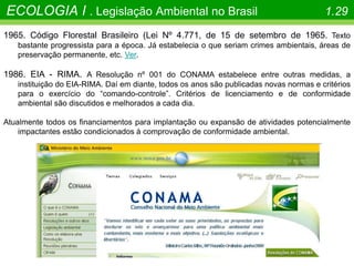 1965. Código Florestal Brasileiro (Lei Nº 4.771, de 15 de setembro de 1965. Texto
bastante progressista para a época. Já estabelecia o que seriam crimes ambientais, áreas de
preservação permanente, etc. Ver.
1986. EIA - RIMA. A Resolução nº 001 do CONAMA estabelece entre outras medidas, a
instituição do EIA-RIMA. Daí em diante, todos os anos são publicadas novas normas e critérios
para o exercício do “comando-controle”. Critérios de licenciamento e de conformidade
ambiental são discutidos e melhorados a cada dia.
Atualmente todos os financiamentos para implantação ou expansão de atividades potencialmente
impactantes estão condicionados à comprovação de conformidade ambiental.
ECOLOGIA I . Legislação Ambiental no Brasil 1.29
 