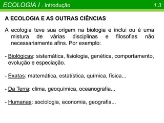 A ECOLOGIA E AS OUTRAS CIÊNCIAS
A ecologia teve sua origem na biologia e inclui ou é uma
mistura de várias disciplinas e filosofias não
necessariamente afins. Por exemplo:
- Biológicas: sistemática, fisiologia, genética, comportamento,
evolução e especiação.
- Exatas: matemática, estatística, química, física...
- Da Terra: clima, geoquímica, oceanografia...
- Humanas: sociologia, economia, geografia...
ECOLOGIA I . Introdução 1.3
 