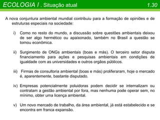 A nova conjuntura ambiental mundial contribuiu para a formação de opiniões e de
estruturas especiais na sociedade:
i) Como no resto do mundo, a discussão sobre questões ambientais deixou
de ser algo hermético ou apaixonado, também no Brasil a questão se
tornou econômica.
ii) Surgimento de ONGs ambientais (boas e más). O terceiro setor disputa
financiamento para ações e pesquisas ambientais em condições de
igualdade com as universidades e outros orgãos públicos.
iii) Firmas de consultoria ambiental (boas e más) proliferaram, hoje o mercado
é, aparentemente, bastante disputado.
iv) Empresas potencialmente poluidoras podem decidir se internalizam ou
contratam a gestão ambiental por fora, mas nenhuma pode operar sem, no
mínimo, obter uma licença ambiental.
v) Um novo mercado de trabalho, da área ambiental, já está estabelecido e se
encontra em franca expansão.
ECOLOGIA I . Situação atual 1.30
 