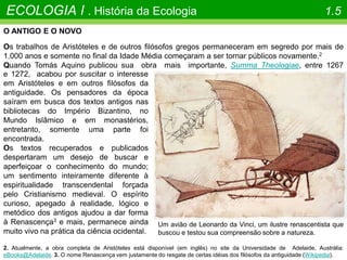 O ANTIGO E O NOVO
Os trabalhos de Aristóteles e de outros filósofos gregos permaneceram em segredo por mais de
1.000 anos e somente no final da Idade Média começaram a ser tornar públicos novamente.2
Quando Tomás Aquino publicou sua obra mais importante, Summa Theologiae, entre 1267
ECOLOGIA I . História da Ecologia 1.5
2. Atualmente, a obra completa de Aristóteles está disponível (em inglês) no site da Universidade de Adelaide, Austrália:
eBooks@Adelaide. 3. O nome Renascença vem justamente do resgate de certas idéias dos filósofos da antiguidade (Wikipedia).
e 1272, acabou por suscitar o interesse
em Aristóteles e em outros filósofos da
antiguidade. Os pensadores da época
saíram em busca dos textos antigos nas
bibliotecas do Império Bizantino, no
Mundo Islâmico e em monastérios,
entretanto, somente uma parte foi
encontrada.
Os textos recuperados e publicados
despertaram um desejo de buscar e
aperfeiçoar o conhecimento do mundo;
um sentimento inteiramente diferente à
espiritualidade transcendental forçada
pelo Cristianismo medieval. O espírito
curioso, apegado à realidade, lógico e
metódico dos antigos ajudou a dar forma
à Renascença3 e mais, permanece ainda
muito vivo na prática da ciência ocidental.
Um avião de Leonardo da Vinci, um ilustre renascentista que
buscou e testou sua compreensão sobre a natureza.
 