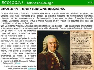 Carl von Linnaeus e capa da edição de
1760 de Systema Naturae. Wikipedia
O COMEÇO
ECOLOGIA I . História da Ecologia 1.6
LINNAEUS (1707 - 1778) : A EUROPA PÓS-RENASCENÇA
O naturalista sueco Carl von Linnaeus está entre os mais influentes cientistas do século 18.
Embora seja mais conhecido pela criação do sistema moderno de nomenclatura científica,
Linnaeus também escreveu sobre o funcionamento da natureza, as obras Curiositas Naturalis
(1748), Oeconomia Naturae (1749) e Politia Naturae (1760) tratam de assuntos que hoje são
considerados próprios da Ecologia.
Em Oeconomia Naturae, Linnaeus começa referindo-se a Seneca “Tudo está sempre em mutação”
e segue descrevendo os estágios do ciclo de vida, Generatio, Conservatio e Destructio, indicando
um permanente fluxo de materiais
onde tudo está conectado e onde
nada é realmente perdido.
Usando metáforas próprias do estilo
barroco, Linnaeus usa a imagem do
mundo como um palco de teatro,
onde cada espécies tem um papel
definido e, quando um indivíduo
morre, seu papel é assumido por
outro; a isso nós atualmente
chamamos de nicho1, e o teatro
podemos entender como biocenose.
1. Hestmark, G. 2000. Oeconomia Naturae
L. Nature, 405, 19. html.
 