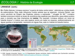 À esquerda, avistamento de Carcharodon carcharias (Linnaeus, 1758), imagem: ©2008, DaKuRaJa, Shugal Point. À direita, mapa
de distribuição de C. carcharias (L., 1758) e sua probabilidade de ocorrência, imagem: FishBase.
ECOLOGIA I . História da Ecologia 1.7
LINNAEUS (cont.)
Em Politia Naturae, Linnaeus escreve “a guerra de todos contra todos”, referindo-se a árdua tarefa
da sobrevivência. Esta visão influenciou muitos autores que se seguiram, inclusive Darwin, que
como sub-título da Origem das Espécies colocou a expressão “...struggle for life”.1 Linnaeus
também procurava indicar os locais de ocorrência das espécies que descrevia, essa prática evoluiu
para o conceito que hoje chamamos de habitat. Por exemplo, Linnaeus atribuiu um nome ao
tubarão branco2 e indicou que esta espécie ocorre em todos os oceanos, preferencialmente em
águas quentes e temperadas, raramente em águas frias, este é o habitat do tubarão branco.
1. 2008. Uppsala Universitet, Suécia. html. 2. Originalmente Squalus carcharias, depois modificado para Carcharodon carcharias
mas mantendo a autoria de Linnaeus, California Academy of Sciences - Ichthyology
 