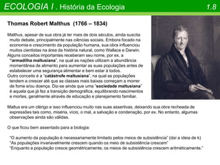 ECOLOGIA I . História da Ecologia 1.8
Thomas Robert Malthus (1766 – 1834)
Malthus, apesar de sua obra já ter mais de dois séculos, ainda suscita
muito debate, principalmente nas ciências sociais. Embora focado na
economia e crescimento da população humana, sua obra influenciou
muitos cientistas na área da história natural, como Wallace e Darwin.
Alguns conceitos importantes receberam seu nome, por ex. a
“armadilha maltusiana”, na qual as nações utilizam a abundância
momentânea de alimento para aumentar as suas populações antes de
estabelecer uma segurança alimentar e bem estar à todos.
Outro conceito é a “catástrofe maltusiana”, na qual as populações
tendem a crescer até que as classes mais baixas começam a morrer
de fome e/ou doença. Diz-se ainda que uma “sociedade maltusiana”
é aquela que já fez a transição demográfica, equilibrando nascimentos
e mortes, geralmente através de educação e planejamento familiar.
Maltus era um clérigo e isso influenciou muito nas suas assertivas, deixando sua obra recheada de
expressões tais como, miséria, vício, o mal, a salvação e condenação, por ex. No entanto, algumas
observações ainda são válidas.
O que ficou bem assentado para a biologia:
“O aumento da população é necessariamente limitado pelos meios de subsistência” (daí a ideia de k)
“As populações invariavelmente crescem quando os meio de subsistência crescem”
“Enquanto a população cresce geométricamente, os meios de subsistência crescem aritméticamente.”
 