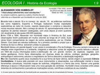 ECOLOGIA I . História da Ecologia 1.9
Humboldt (1769-1859), detalhe
de pintura em óleo de Joseph
Stieler de 1843, Humboldt-
portal.
ALEXANDER VON HUMBOLDT
"I have always admired him; now I worship him.“
Eu sempre o admirei, agora eu o adoro, Charles Darwin
referindo-se a Alexander von Humboldt em carta de 1832.
Durante todo o século 18 e no começo do século 19, as potências marítimas
tais como Inglaterra, Espanha e Portugal, realizaram muitas expedições
exploratórias ao redor do mundo, visando desenvolver o comércio e descobrir
novos recursos naturais. Até o começo do século 18, aproximadamente vinte mil
espécies de plantas estavam catalogadas, cem anos depois já eram quarenta
mil; atualmente já são quase 400.000 espécies.
Entre 1799 e 1804, Alexander von Humboldt viajou à América do Sul, suas
observações foram publicadas em muitos volumes ao longo de 21 anos. Suas
obras foram companheiras de viagem de outros exploradores, por ex. Charles
Darwin. Com base em estudos botânicos, foi o primeiro cientista a propor que a
América do Sul e a África estiveram unidas no passado.
1. A maior parte dos trabalhos de Humbold pode ser acessada no site da Universidade do Kansas, The Humboldt Digital Library.
Humboldt deixou um grande legado1 e por vezes é considerado o Pai da Ecologia. Procurou sempre mensurar as
relações entre organismos e o ambiente, chegando a relacionar zonas de vegetação usando latitude e altitude;
em 1804 ele cruzou informações sobre a distribuição de um grande número de espécies vegetais com
dados geológicos. Como fazia observações em diversas áreas da ciência, zoologia, geologia, geografia,
antropologia e astronomia, estudou o magnetismo da Terra e descobriu a declinação magnética.
Mas tão importante quanto seus resultados foi a sua forma de fazer ciência, dando origem à expressão Ciência
Humboldiana. A busca pela precisão em seus instrumentos e observações, sua sofisticação mental e novas
ferramentas conceituais, incluindo mapas de isolinhas, infográficos e a teoria dos erros, fizeram uma grande
diferença à época e influenciaram toda uma nova geração de cientistas. Humboldt criava conexões entre áreas
distantes do conhecimento e percebia as implicações sociais, científicas e estéticas do seu trabalho.
 