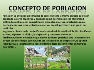 Población se entiende un conjunto de seres vivos de la misma especie que están
ocupando un área específica y accionan como miembros de esa comunidad
biótica. Las poblaciones generalmente presentan diversas características que
pueden tener una representación numérica, la cual, pertenece a un grupo en
particular.
 Algunos atributos de la población son la densidad, la natalidad, la distribución de
edades, el potencial biótico, la dispersión y la manera de crecer.
También podemos mencionar que tienen atributos genéticos que tienen relación
directa con su ecología como puede ser la capacidad de adaptación, la aptitud
reproductiva y la persistencia (posibilidad de dejar descendientes en tiempos
muy largos).
 
