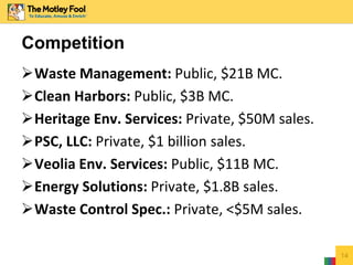 Waste Management: Public, $21B MC.
Clean Harbors: Public, $3B MC.
Heritage Env. Services: Private, $50M sales.
PSC, LLC: Private, $1 billion sales.
Veolia Env. Services: Public, $11B MC.
Energy Solutions: Private, $1.8B sales.
Waste Control Spec.: Private, <$5M sales.
14
Competition
 