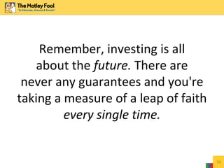 Remember, investing is all
about the future. There are
never any guarantees and you're
taking a measure of a leap of faith
every single time.
16
 