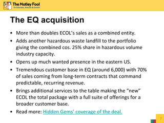 The EQ acquisition
• More than doubles ECOL’s sales as a combined entity.
• Adds another hazardous waste landfill to the portfolio
giving the combined cos. 25% share in hazardous volume
industry capacity.
• Opens up much wanted presence in the eastern US.
• Tremendous customer base in EQ (around 6,000) with 70%
of sales coming from long-term contracts that command
predictable, recurring revenue.
• Brings additional services to the table making the “new”
ECOL the total package with a full suite of offerings for a
broader customer base.
• Read more: Hidden Gems’ coverage of the deal.
7
 