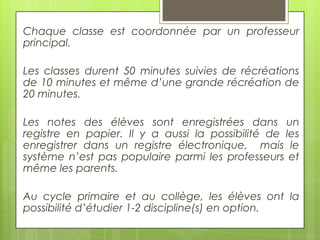 Chaque classe est coordonnée par un professeur
principal.
Les classes durent 50 minutes suivies de récréations
de 10 minutes et même d’une grande récréation de
20 minutes.
Les notes des élèves sont enregistrées dans un
registre en papier. Il y a aussi la possibilité de les
enregistrer dans un registre électronique, mais le
système n’est pas populaire parmi les professeurs et
même les parents.

Au cycle primaire et au collège, les élèves ont la
possibilité d’étudier 1-2 discipline(s) en option.

 