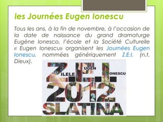 les Journées Eugen Ionescu
Tous les ans, à la fin de novembre, à l’occasion de
la date de naissance du grand dramaturge
Eugène Ionesco, l’école et la Société Culturelle
« Eugen Ionescu» organisent les Journées Eugen
Ionescu, nommées génériquement Z.E.I. (n.t.
Dieux).

 