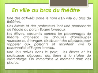 En ville au bras du théâtre
Une des activités porte le nom « En ville au bras du
théâtre».
Des élèves et des professeurs font une promenade
de l’école au parc « Eugen Ionescu».
Les élèves, costumés comme les personnages du
théâtre d’Ionesco ou d’autres dramaturges
roumains ou étrangers, distribuent des dépliants pour
rappeler aux passants et maintenir vive la
personnalité d’Eugen Ionescu.
Une fois arrivés dans le parc, les élèves et les
professeurs déposent des fleurs à la statue du
dramaturge. On immortalise le moment dans des
photos.

 