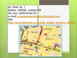 Str. Unirii, Nr. 1
Slatina, 230032, Judeţul Olt
Tel./Fax: 0249/43.54.70
e-mail: scoalaeugenionescu@yahoo.com
Site:
http://scoli.didactic.ro/scoala_eugen_ionescu_slatina

 