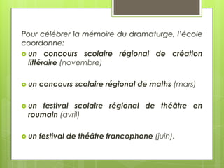 Pour célébrer la mémoire du dramaturge, l’école
coordonne:
 un concours scolaire régional de création
littéraire (novembre)
 un

concours scolaire régional de maths (mars)

 un

festival scolaire régional de théâtre en
roumain (avril)

 un

festival de théâtre francophone (juin).

 