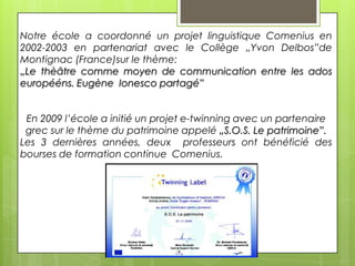 Notre école a coordonné un projet linguistique Comenius en
2002-2003 en partenariat avec le Collège „Yvon Delbos”de
Montignac (France)sur le thème:
„Le thèâtre comme moyen de communication entre les ados
europééns. Eugène Ionesco partagé”
En 2009 l’école a initié un projet e-twinning avec un partenaire
grec sur le thème du patrimoine appelé „S.O.S. Le patrimoine”.
Les 3 dernières années, deux professeurs ont bénéficié des
bourses de formation continue Comenius.

 