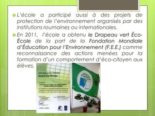  L’école

a participé aussi à des projets de
protection de l’environnement organisés par des
institutions roumaines ou internationales.
 En 2011, l’école a obtenu le Drapeau vert ÉcoÉcole de la part de la Fondation Mondiale
d’Éducation pour l’Environnement (F.E.E.) comme
reconnaissance des actions menées pour la
formation d’un comportement d’éco-citoyen aux
élèves.

 