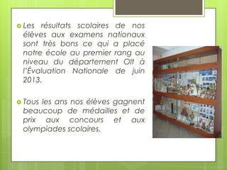  Les

résultats scolaires de nos
élèves aux examens nationaux
sont très bons ce qui a placé
notre école au premier rang au
niveau du département Olt à
l’Évaluation Nationale de juin
2013.

 Tous

les ans nos élèves gagnent
beaucoup de médailles et de
prix aux concours et aux
olympiades scolaires.

 