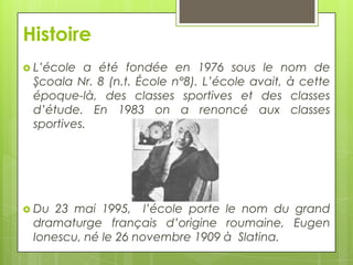 Histoire
 L’école

a été fondée en 1976 sous le nom de
Şcoala Nr. 8 (n.t. École n°8). L’école avait, à cette
époque-là, des classes sportives et des classes
d’étude. En 1983 on a renoncé aux classes
sportives.

 Du

23 mai 1995, l’école porte le nom du grand
dramaturge français d’origine roumaine, Eugen
Ionescu, né le 26 novembre 1909 à Slatina.

 